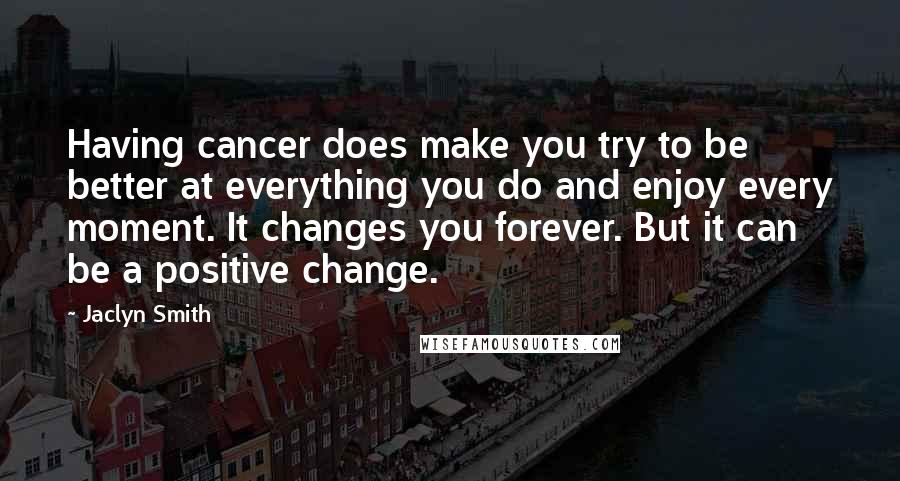 Jaclyn Smith Quotes: Having cancer does make you try to be better at everything you do and enjoy every moment. It changes you forever. But it can be a positive change.