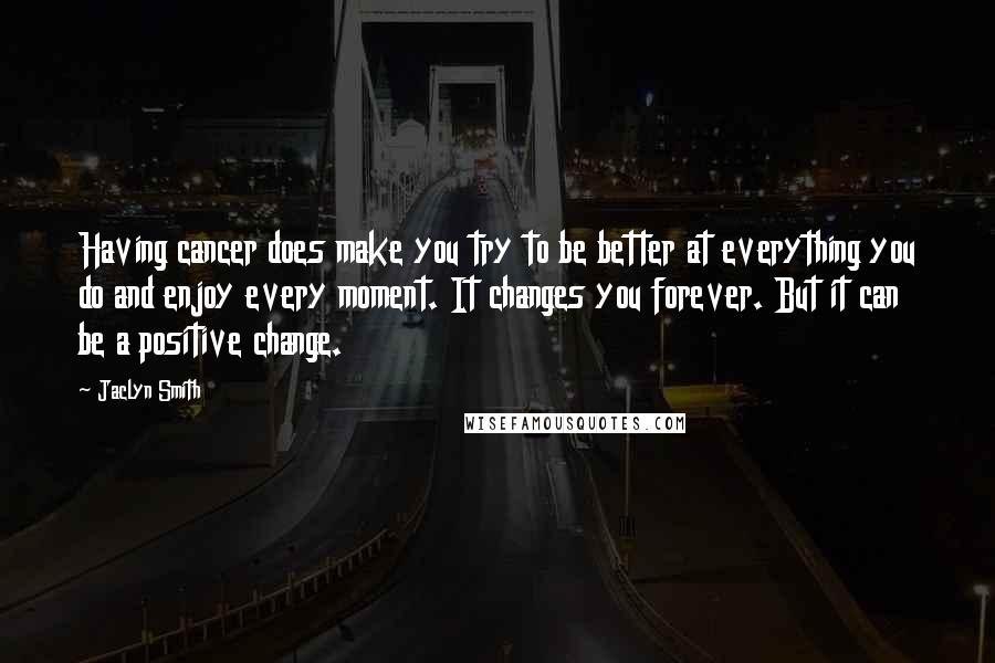 Jaclyn Smith Quotes: Having cancer does make you try to be better at everything you do and enjoy every moment. It changes you forever. But it can be a positive change.