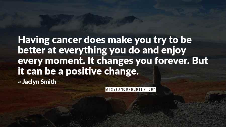 Jaclyn Smith Quotes: Having cancer does make you try to be better at everything you do and enjoy every moment. It changes you forever. But it can be a positive change.