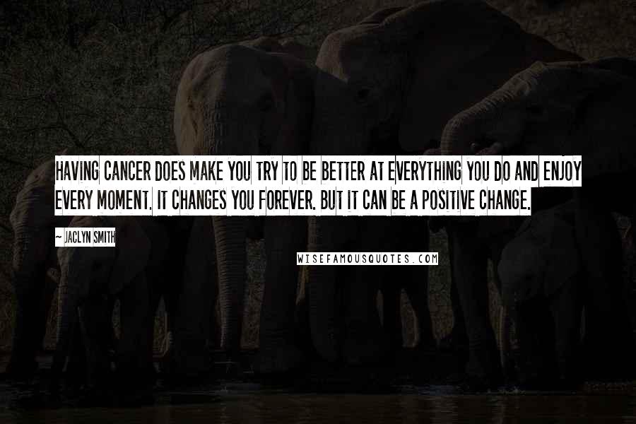 Jaclyn Smith Quotes: Having cancer does make you try to be better at everything you do and enjoy every moment. It changes you forever. But it can be a positive change.