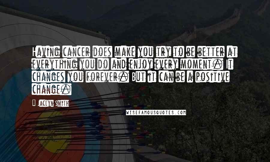 Jaclyn Smith Quotes: Having cancer does make you try to be better at everything you do and enjoy every moment. It changes you forever. But it can be a positive change.