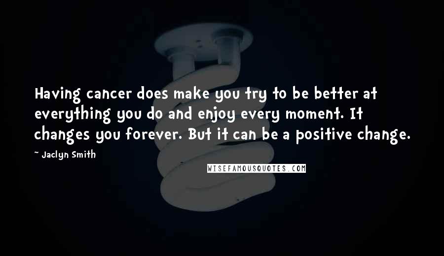 Jaclyn Smith Quotes: Having cancer does make you try to be better at everything you do and enjoy every moment. It changes you forever. But it can be a positive change.
