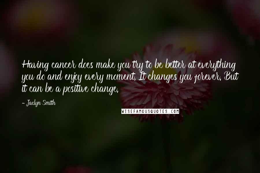 Jaclyn Smith Quotes: Having cancer does make you try to be better at everything you do and enjoy every moment. It changes you forever. But it can be a positive change.