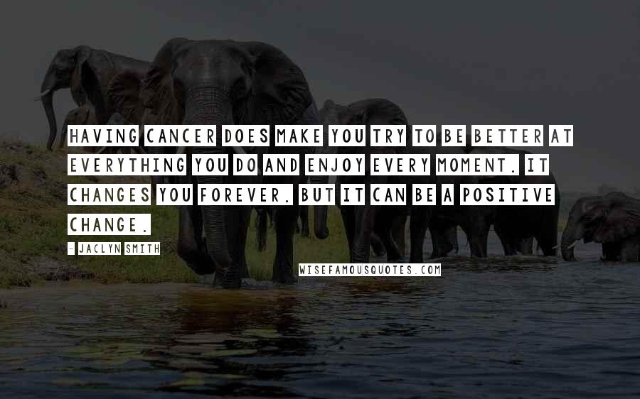 Jaclyn Smith Quotes: Having cancer does make you try to be better at everything you do and enjoy every moment. It changes you forever. But it can be a positive change.