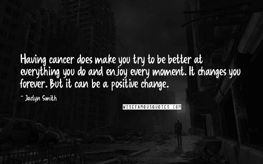 Jaclyn Smith Quotes: Having cancer does make you try to be better at everything you do and enjoy every moment. It changes you forever. But it can be a positive change.