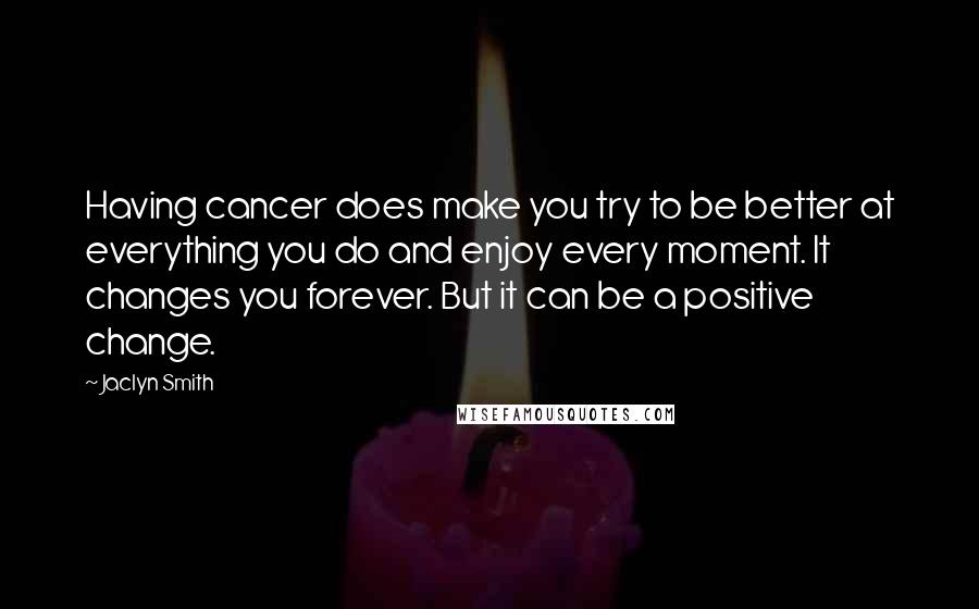 Jaclyn Smith Quotes: Having cancer does make you try to be better at everything you do and enjoy every moment. It changes you forever. But it can be a positive change.