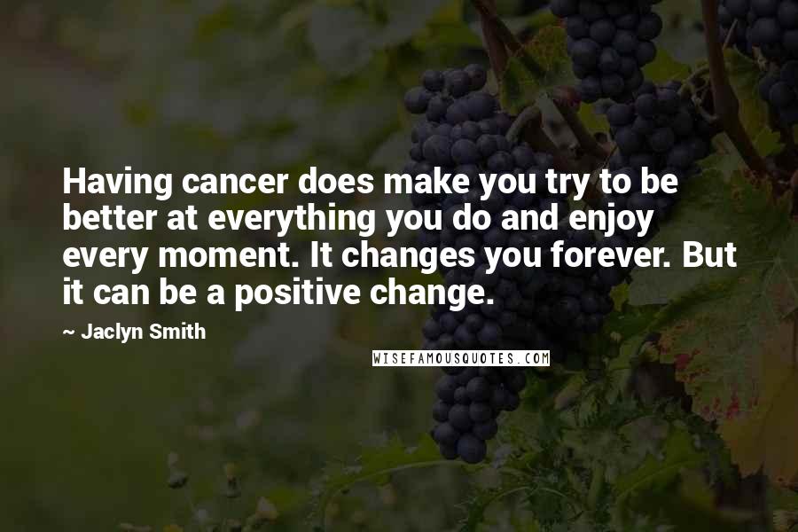 Jaclyn Smith Quotes: Having cancer does make you try to be better at everything you do and enjoy every moment. It changes you forever. But it can be a positive change.
