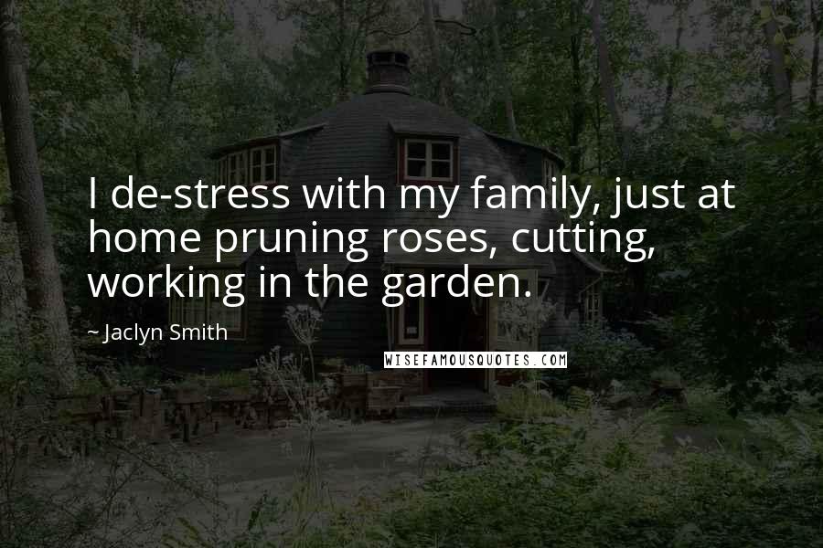 Jaclyn Smith Quotes: I de-stress with my family, just at home pruning roses, cutting, working in the garden.