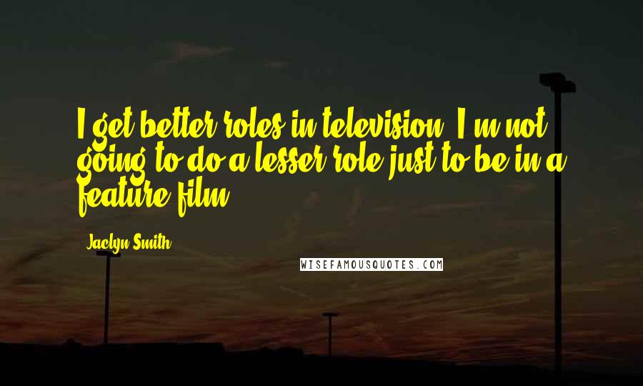 Jaclyn Smith Quotes: I get better roles in television. I'm not going to do a lesser role just to be in a feature film.