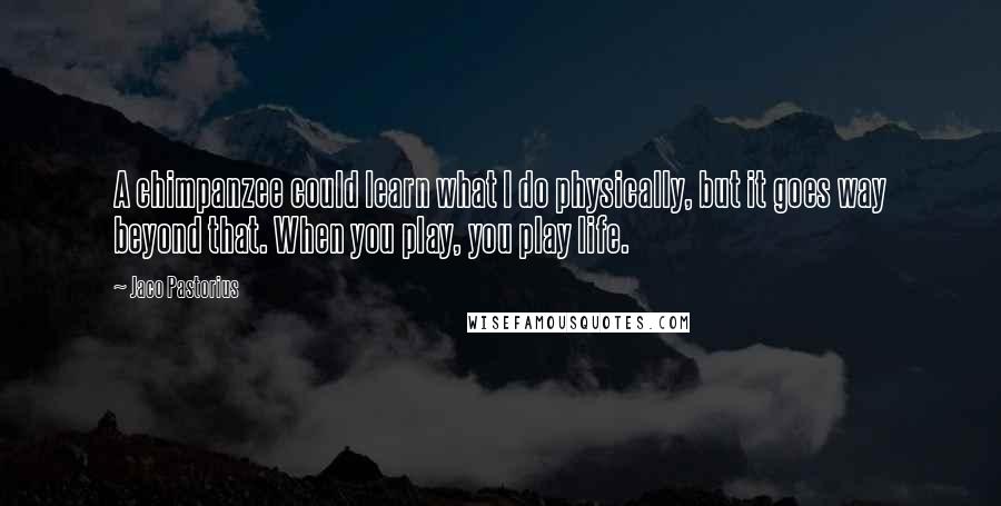 Jaco Pastorius Quotes: A chimpanzee could learn what I do physically, but it goes way beyond that. When you play, you play life.