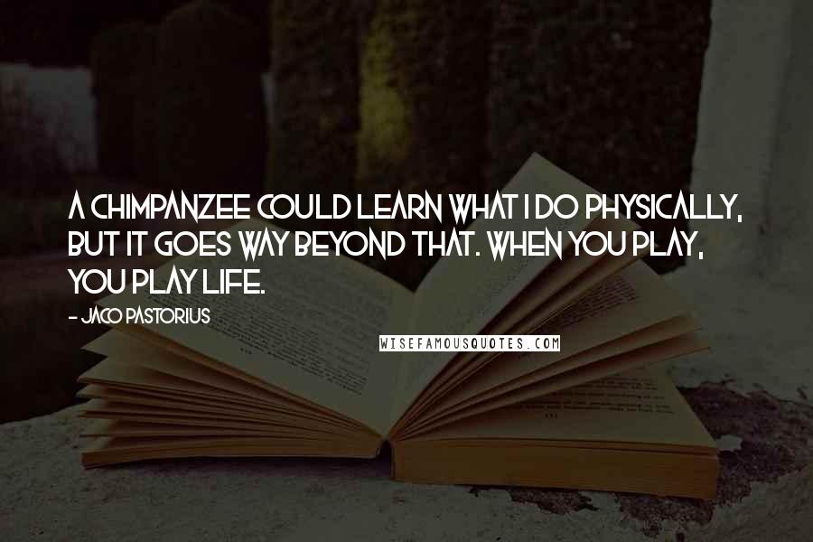 Jaco Pastorius Quotes: A chimpanzee could learn what I do physically, but it goes way beyond that. When you play, you play life.