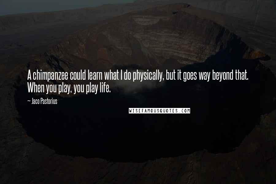 Jaco Pastorius Quotes: A chimpanzee could learn what I do physically, but it goes way beyond that. When you play, you play life.