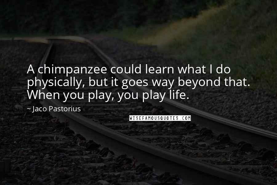 Jaco Pastorius Quotes: A chimpanzee could learn what I do physically, but it goes way beyond that. When you play, you play life.