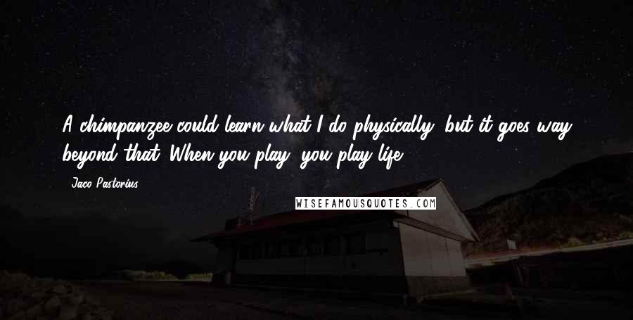 Jaco Pastorius Quotes: A chimpanzee could learn what I do physically, but it goes way beyond that. When you play, you play life.