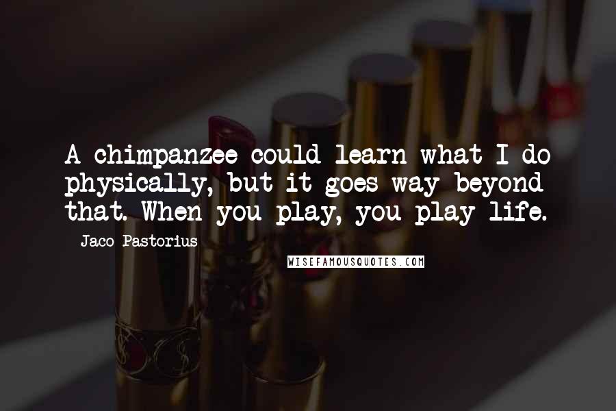 Jaco Pastorius Quotes: A chimpanzee could learn what I do physically, but it goes way beyond that. When you play, you play life.