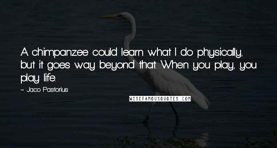 Jaco Pastorius Quotes: A chimpanzee could learn what I do physically, but it goes way beyond that. When you play, you play life.