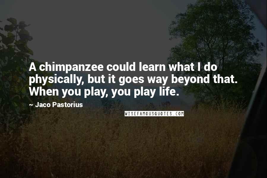 Jaco Pastorius Quotes: A chimpanzee could learn what I do physically, but it goes way beyond that. When you play, you play life.