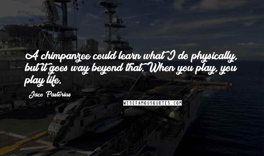 Jaco Pastorius Quotes: A chimpanzee could learn what I do physically, but it goes way beyond that. When you play, you play life.