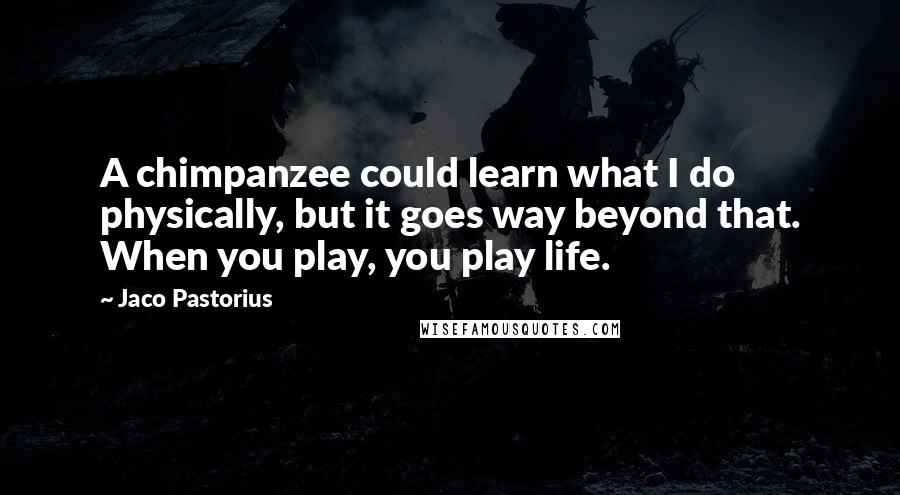 Jaco Pastorius Quotes: A chimpanzee could learn what I do physically, but it goes way beyond that. When you play, you play life.