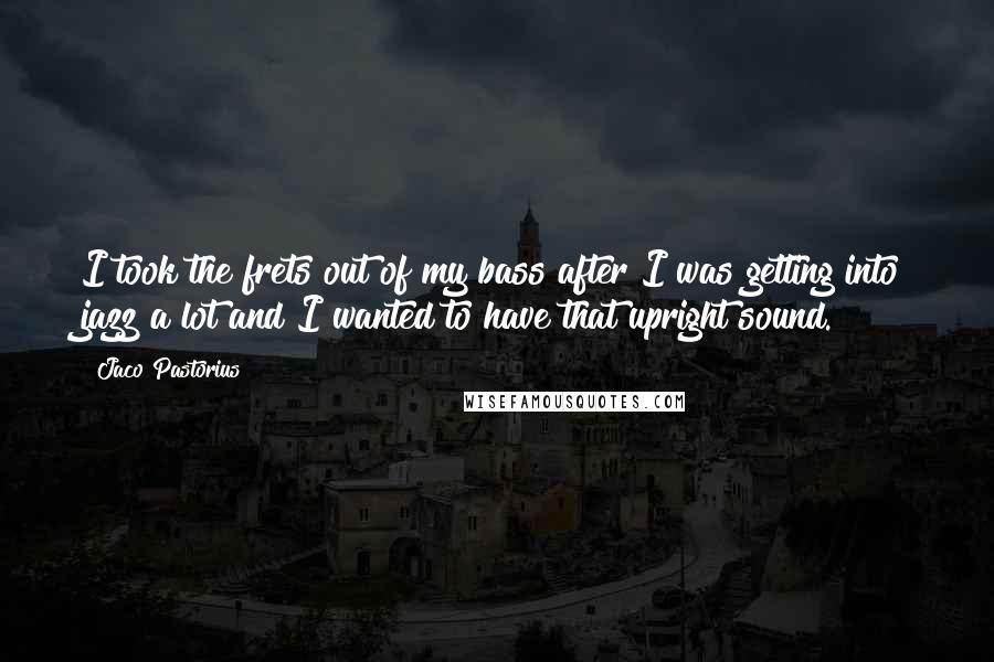Jaco Pastorius Quotes: I took the frets out of my bass after I was getting into jazz a lot and I wanted to have that upright sound.