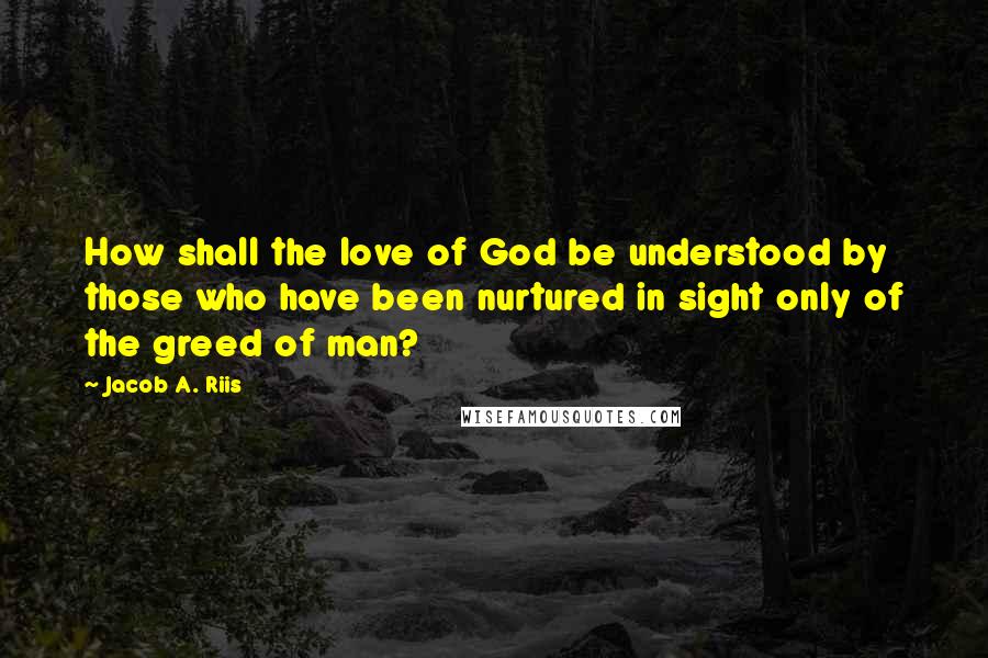 Jacob A. Riis Quotes: How shall the love of God be understood by those who have been nurtured in sight only of the greed of man?