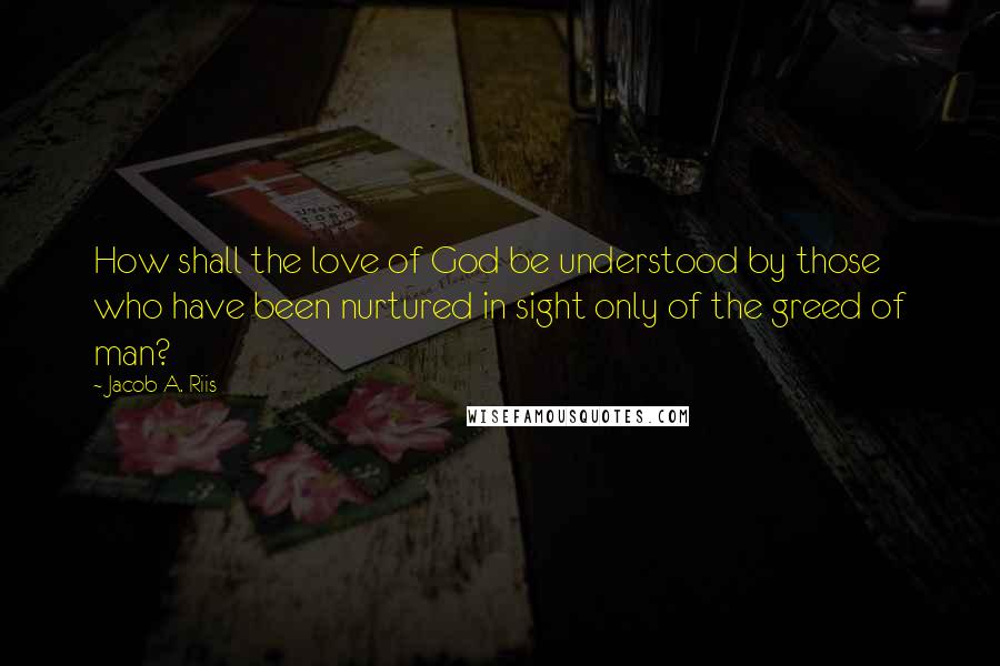 Jacob A. Riis Quotes: How shall the love of God be understood by those who have been nurtured in sight only of the greed of man?