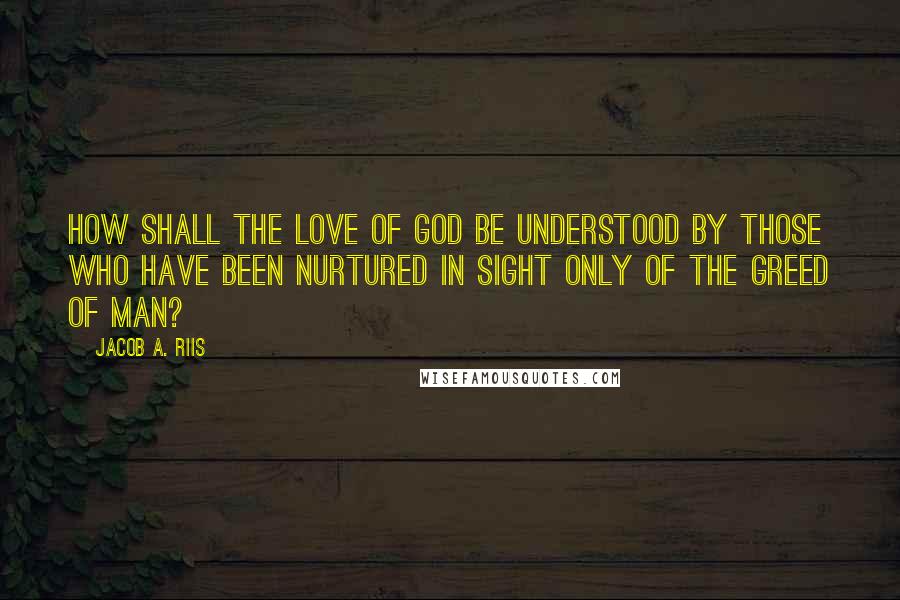 Jacob A. Riis Quotes: How shall the love of God be understood by those who have been nurtured in sight only of the greed of man?