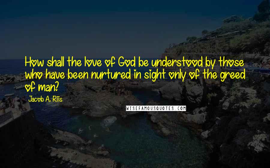 Jacob A. Riis Quotes: How shall the love of God be understood by those who have been nurtured in sight only of the greed of man?