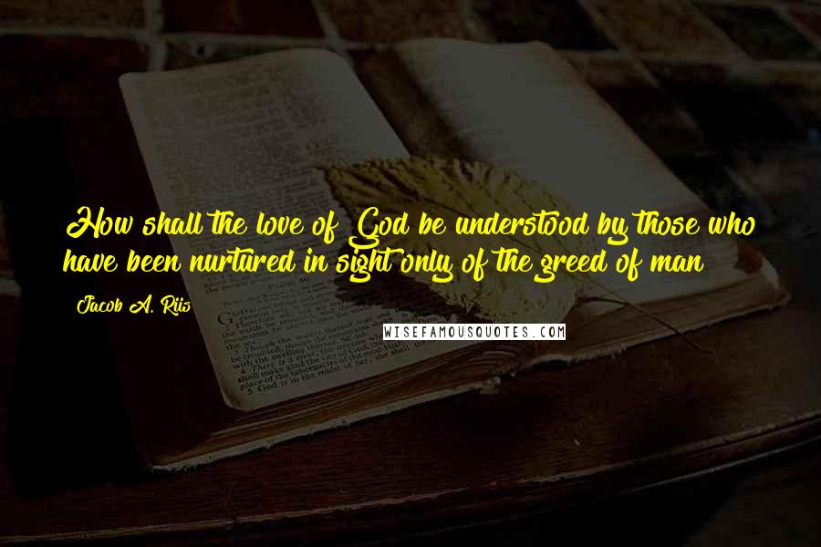 Jacob A. Riis Quotes: How shall the love of God be understood by those who have been nurtured in sight only of the greed of man?