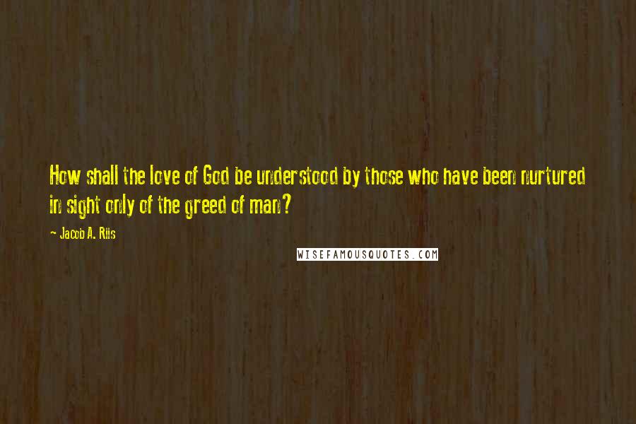 Jacob A. Riis Quotes: How shall the love of God be understood by those who have been nurtured in sight only of the greed of man?