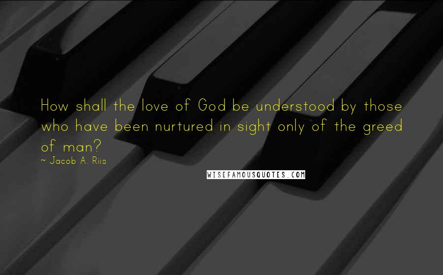 Jacob A. Riis Quotes: How shall the love of God be understood by those who have been nurtured in sight only of the greed of man?