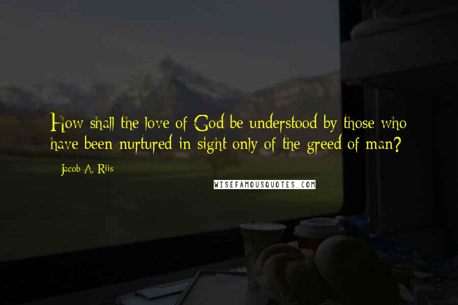 Jacob A. Riis Quotes: How shall the love of God be understood by those who have been nurtured in sight only of the greed of man?