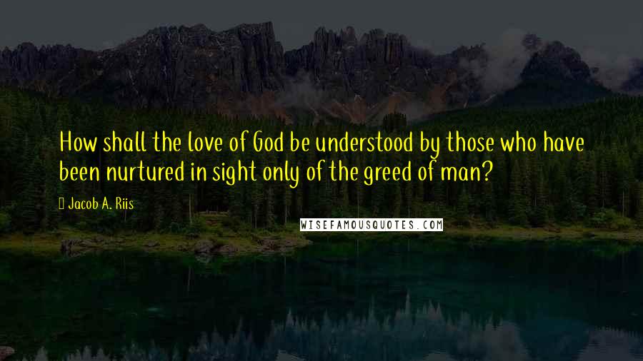 Jacob A. Riis Quotes: How shall the love of God be understood by those who have been nurtured in sight only of the greed of man?