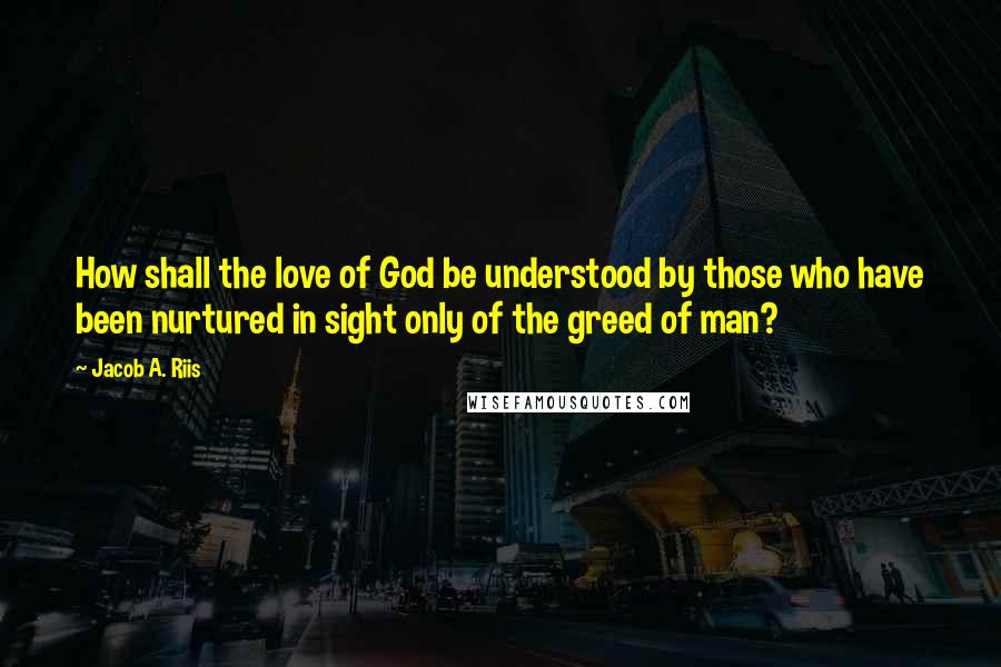 Jacob A. Riis Quotes: How shall the love of God be understood by those who have been nurtured in sight only of the greed of man?