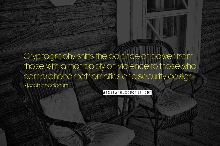 Jacob Appelbaum Quotes: Cryptography shifts the balance of power from those with a monopoly on violence to those who comprehend mathematics and security design.