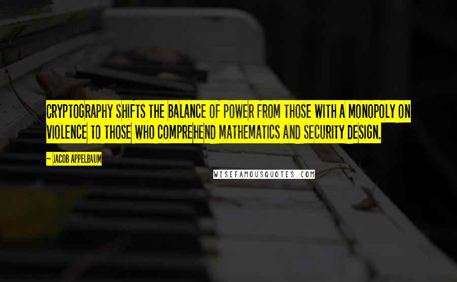 Jacob Appelbaum Quotes: Cryptography shifts the balance of power from those with a monopoly on violence to those who comprehend mathematics and security design.