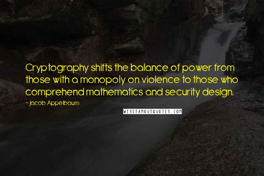 Jacob Appelbaum Quotes: Cryptography shifts the balance of power from those with a monopoly on violence to those who comprehend mathematics and security design.