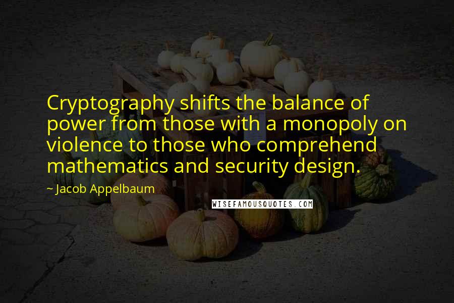 Jacob Appelbaum Quotes: Cryptography shifts the balance of power from those with a monopoly on violence to those who comprehend mathematics and security design.