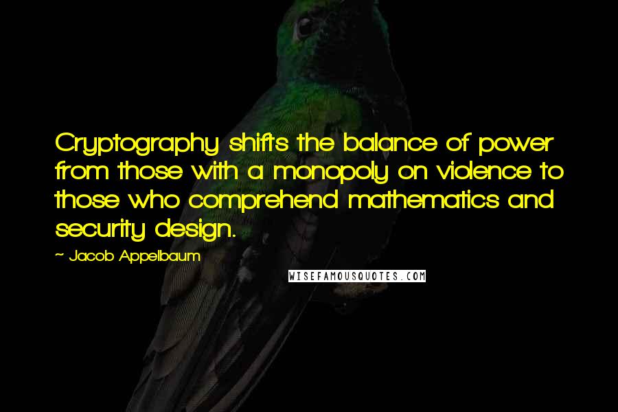 Jacob Appelbaum Quotes: Cryptography shifts the balance of power from those with a monopoly on violence to those who comprehend mathematics and security design.