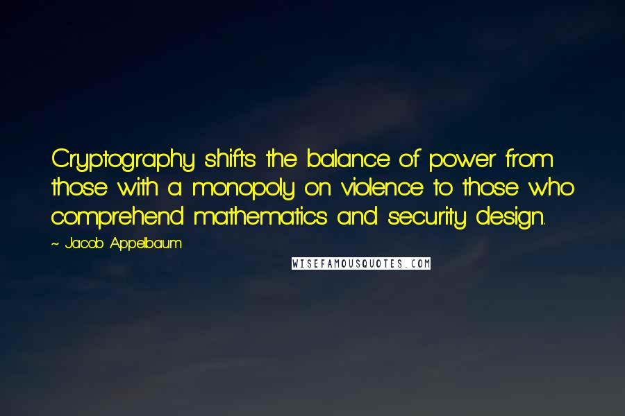 Jacob Appelbaum Quotes: Cryptography shifts the balance of power from those with a monopoly on violence to those who comprehend mathematics and security design.
