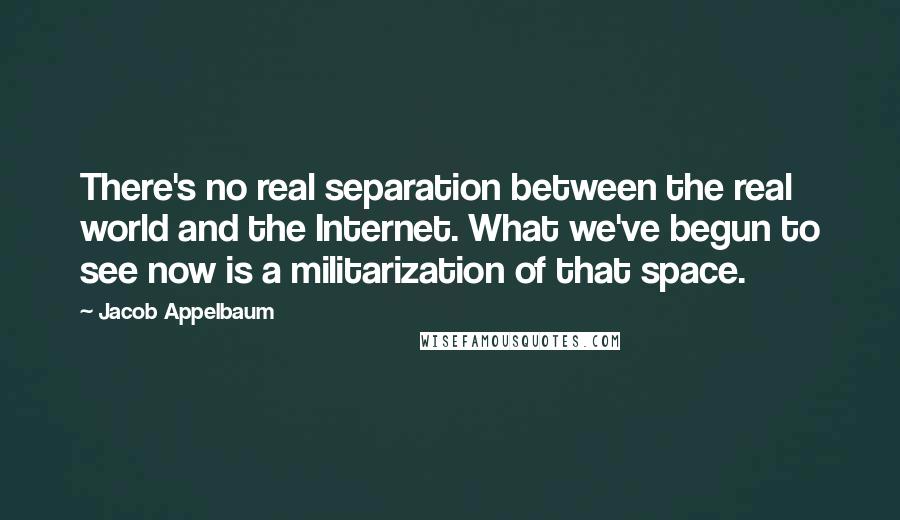 Jacob Appelbaum Quotes: There's no real separation between the real world and the Internet. What we've begun to see now is a militarization of that space.