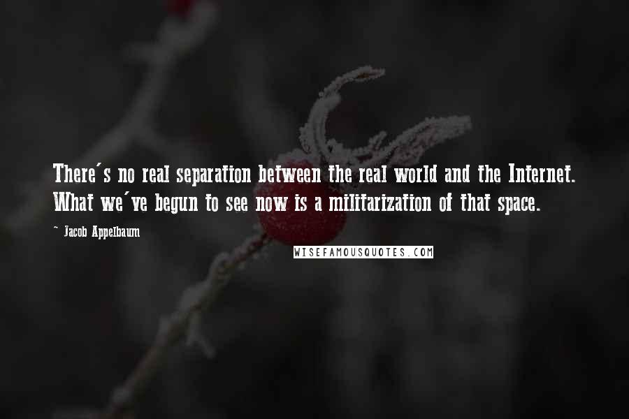 Jacob Appelbaum Quotes: There's no real separation between the real world and the Internet. What we've begun to see now is a militarization of that space.