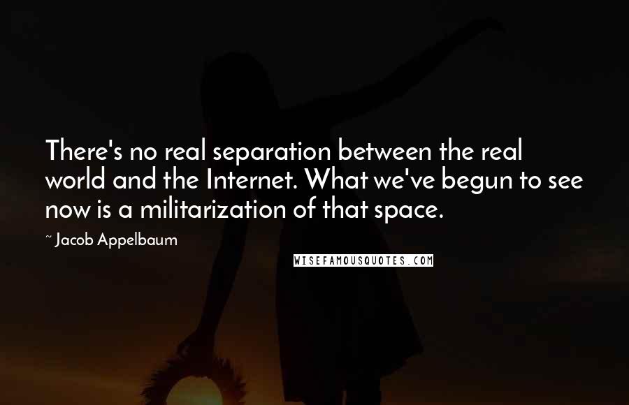 Jacob Appelbaum Quotes: There's no real separation between the real world and the Internet. What we've begun to see now is a militarization of that space.