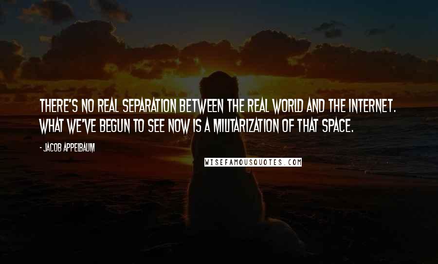 Jacob Appelbaum Quotes: There's no real separation between the real world and the Internet. What we've begun to see now is a militarization of that space.