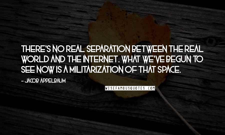 Jacob Appelbaum Quotes: There's no real separation between the real world and the Internet. What we've begun to see now is a militarization of that space.