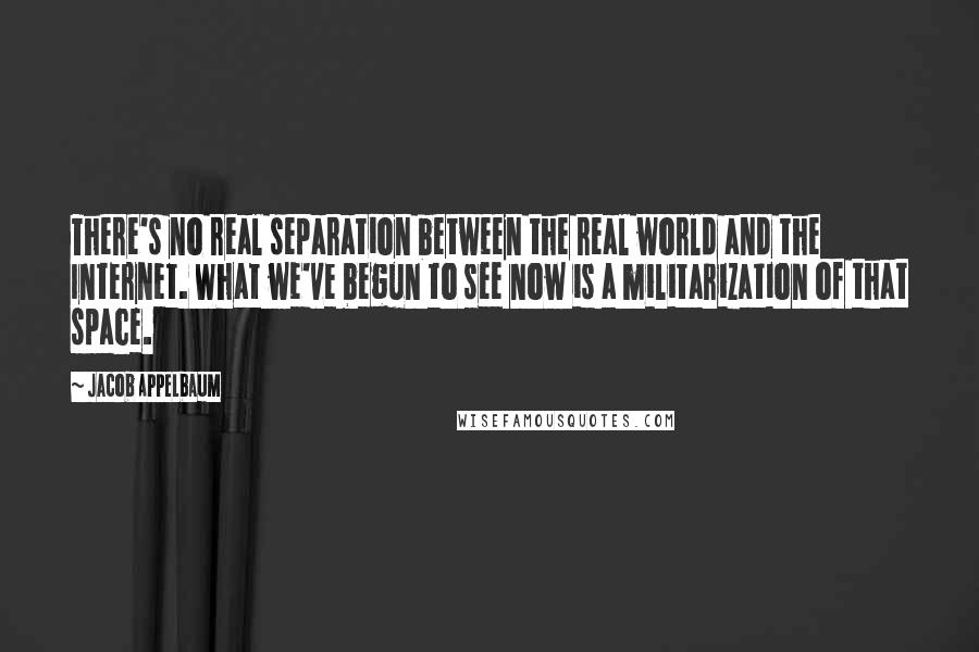Jacob Appelbaum Quotes: There's no real separation between the real world and the Internet. What we've begun to see now is a militarization of that space.