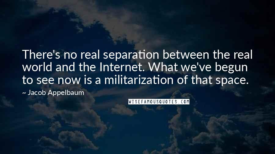 Jacob Appelbaum Quotes: There's no real separation between the real world and the Internet. What we've begun to see now is a militarization of that space.