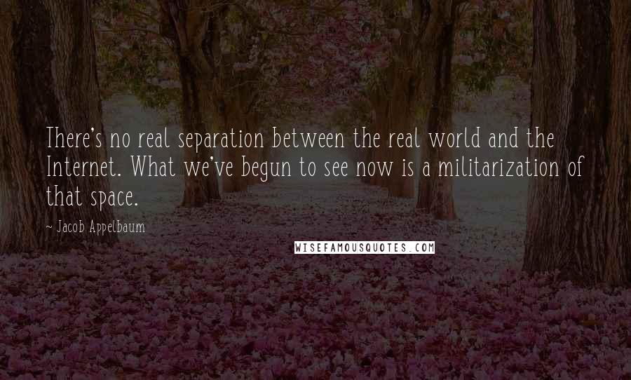 Jacob Appelbaum Quotes: There's no real separation between the real world and the Internet. What we've begun to see now is a militarization of that space.