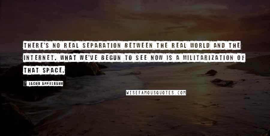 Jacob Appelbaum Quotes: There's no real separation between the real world and the Internet. What we've begun to see now is a militarization of that space.