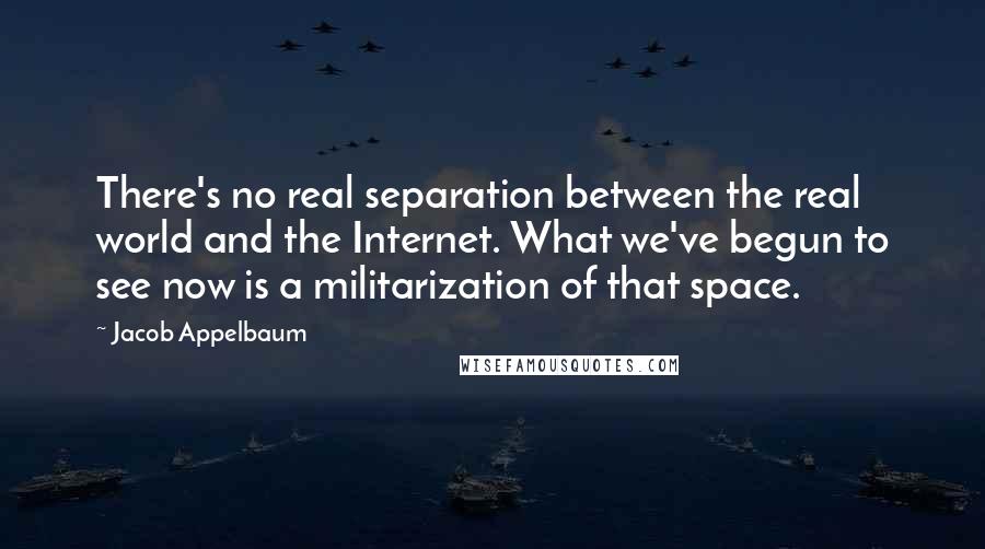 Jacob Appelbaum Quotes: There's no real separation between the real world and the Internet. What we've begun to see now is a militarization of that space.